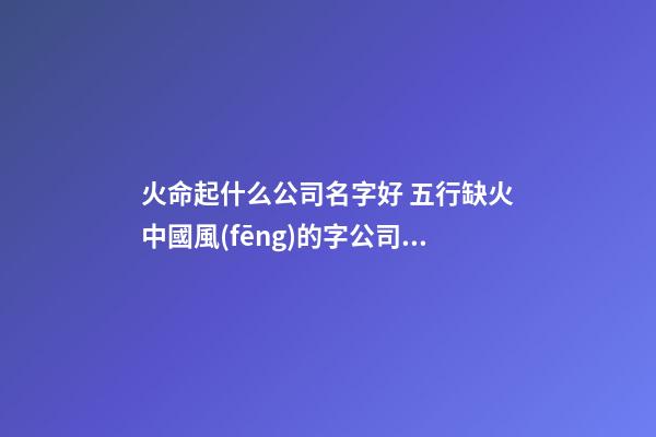 火命起什么公司名字好 五行缺火中國風(fēng)的字公司取名-第1張-公司起名-玄機(jī)派